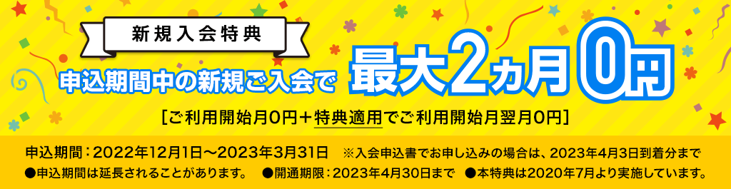新規入会特典 申込期間中の新規ご入会で最大2ヵ月0円［ご利用開始月0円＋特典適用でご利用開始月翌月0円］申込期間：2022年12月1日～2023年3月31日（※入会申込書でお申し込みの場合は、2023年4月3日到着分まで）●申込期間は延長されることがあります。●開通期限：2023年4月30日まで ●本特典は2020年7月より実施しています。