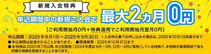 新規入会 特典 申込期間中の新規ご入会で最大2ヵ月0円［ご利用開始月0円＋特典適用でご利用開始月翌月0円］申込期間：2025年8月1日～2025年9月30日※申込期間は延長されることがあります