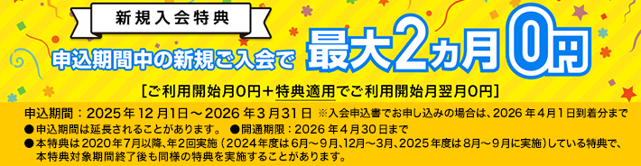 新規入会 特典 申込期間中の新規ご入会で最大2ヵ月0円［ご利用開始月0円＋特典適用でご利用開始月翌月0円］申込期間：2025年12月1日～2026年3月31日※申込期間は延長されることがあります