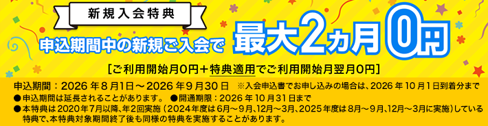 新規入会特典 申込期間中の新規ご入会で最大2ヵ月0円［ご利用開始月0円＋特典適用でご利用開始月翌月0円］申込期間：2026年8月1日～2026年9月30日 ※入会申込書でお申し込みの場合は、2026年10月1日到着分まで